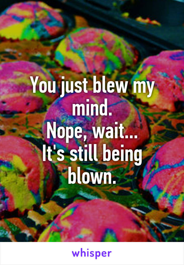 You just blew my mind.
Nope, wait...
It's still being blown.