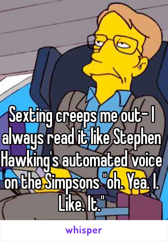Sexting creeps me out- I always read it like Stephen Hawking's automated voice on the Simpsons "oh. Yea. I. Like. It."