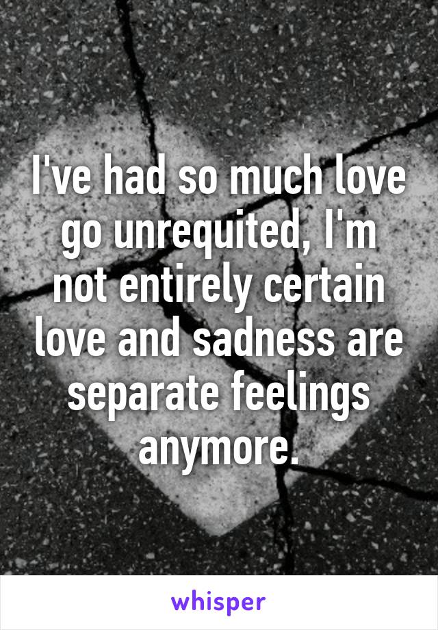 I've had so much love go unrequited, I'm not entirely certain love and sadness are separate feelings anymore.