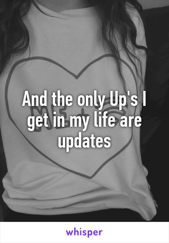 And the only Up's I get in my life are updates