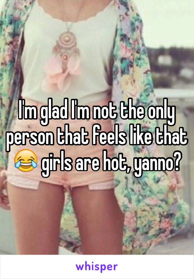 I'm glad I'm not the only person that feels like that 😂 girls are hot, yanno?