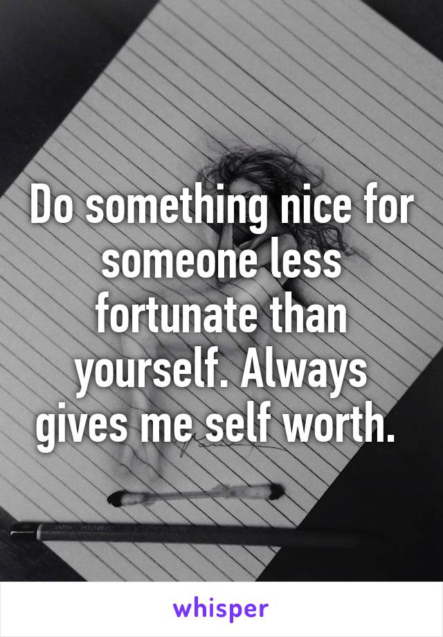 Do something nice for someone less fortunate than yourself. Always gives me self worth. 