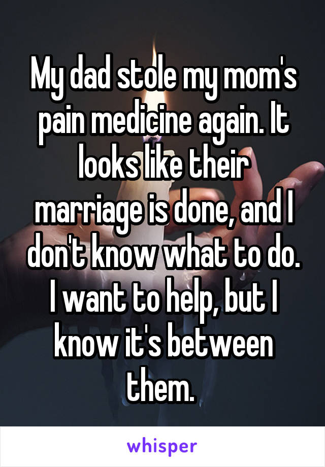 My dad stole my mom's pain medicine again. It looks like their marriage is done, and I don't know what to do. I want to help, but I know it's between them. 