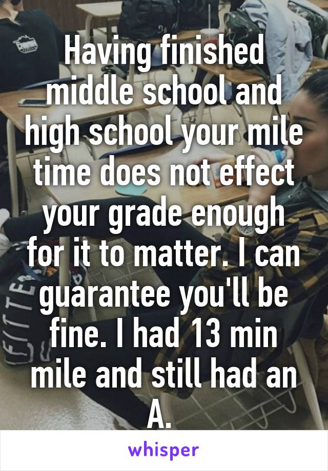 Having finished middle school and high school your mile time does not effect your grade enough for it to matter. I can guarantee you'll be fine. I had 13 min mile and still had an A. 