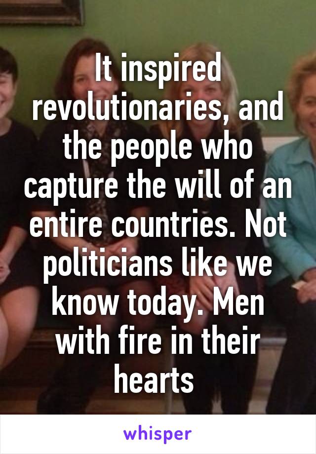 It inspired revolutionaries, and the people who capture the will of an entire countries. Not politicians like we know today. Men with fire in their hearts 