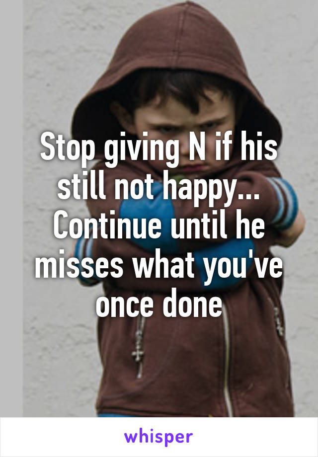 Stop giving N if his still not happy... Continue until he misses what you've once done