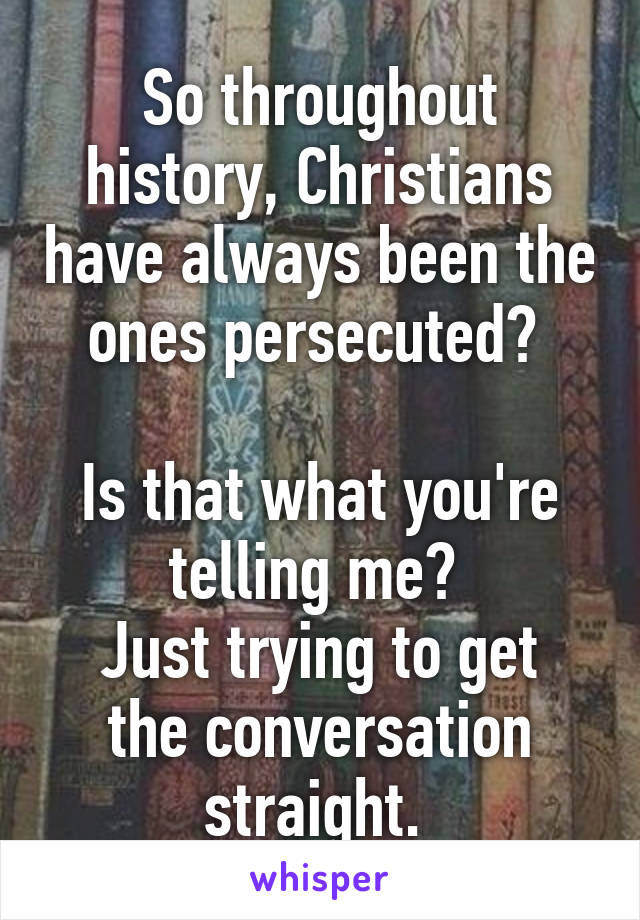 So throughout history, Christians have always been the ones persecuted? 

Is that what you're telling me? 
Just trying to get the conversation straight. 