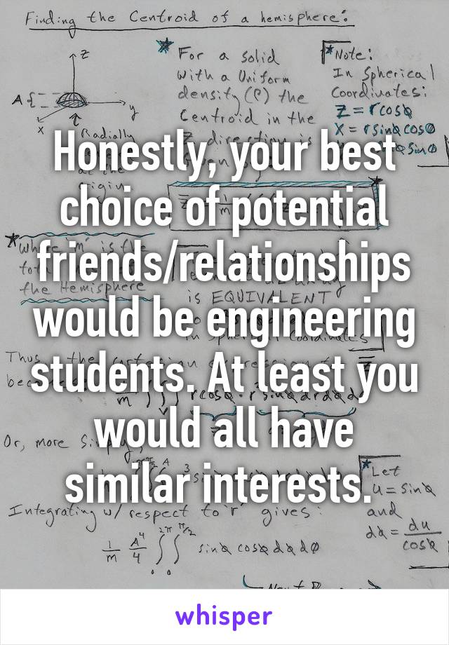 Honestly, your best choice of potential friends/relationships would be engineering students. At least you would all have similar interests. 