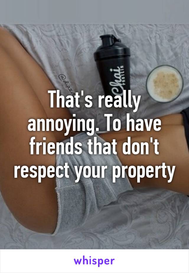 That's really annoying. To have friends that don't respect your property