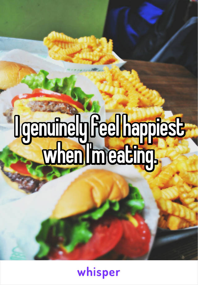 I genuinely feel happiest when I'm eating.