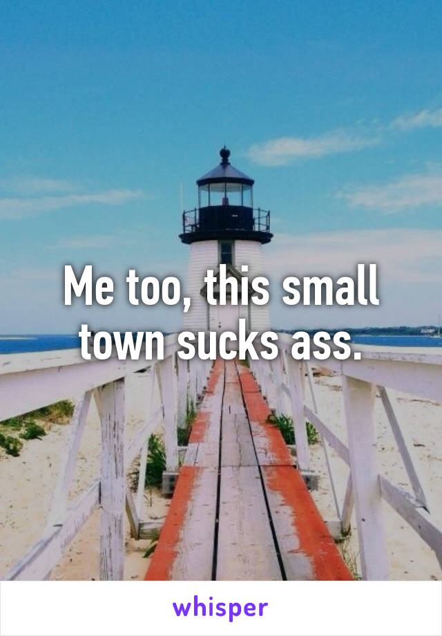 Me too, this small town sucks ass.