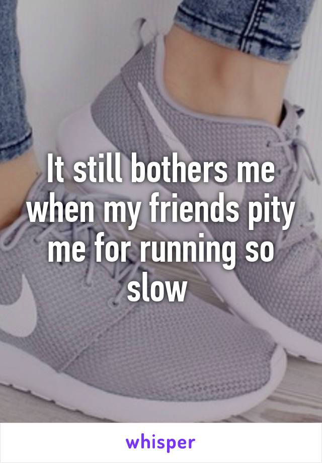 It still bothers me when my friends pity me for running so slow 