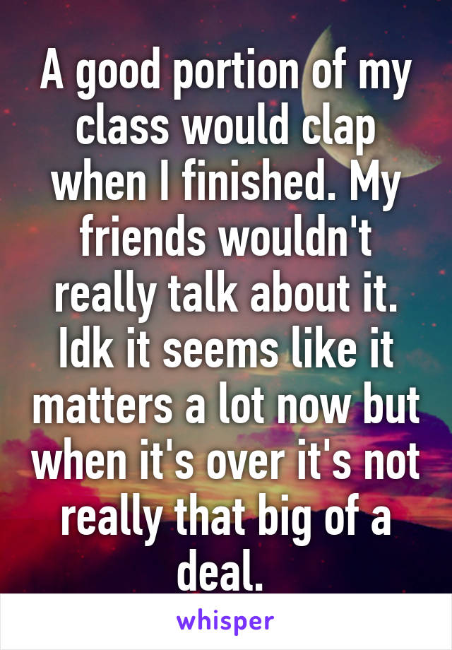 A good portion of my class would clap when I finished. My friends wouldn't really talk about it. Idk it seems like it matters a lot now but when it's over it's not really that big of a deal. 