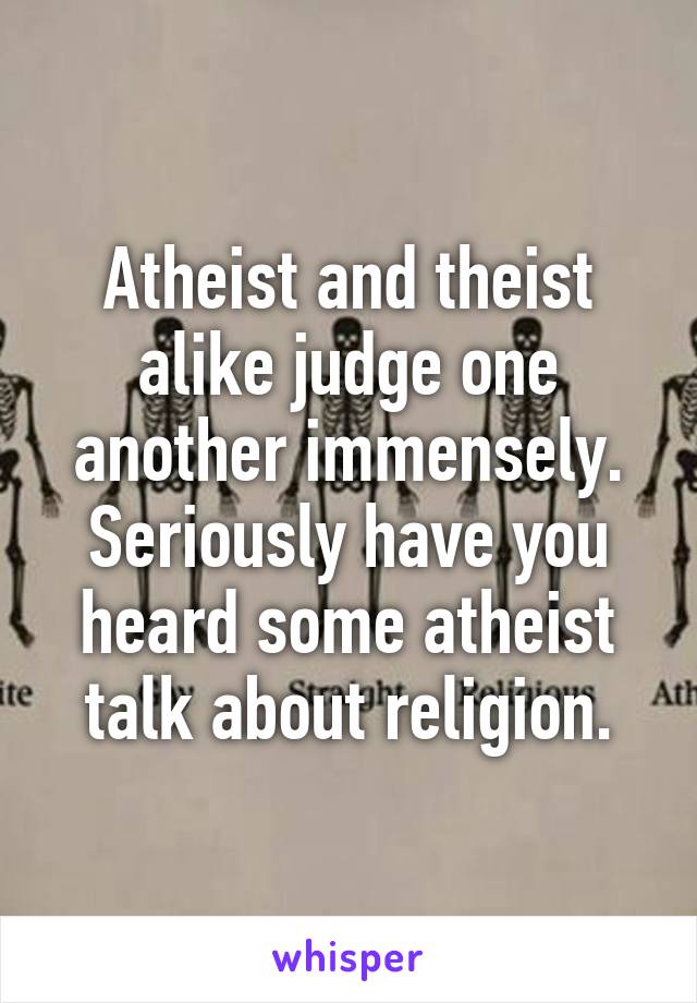 Atheist and theist alike judge one another immensely. Seriously have you heard some atheist talk about religion.