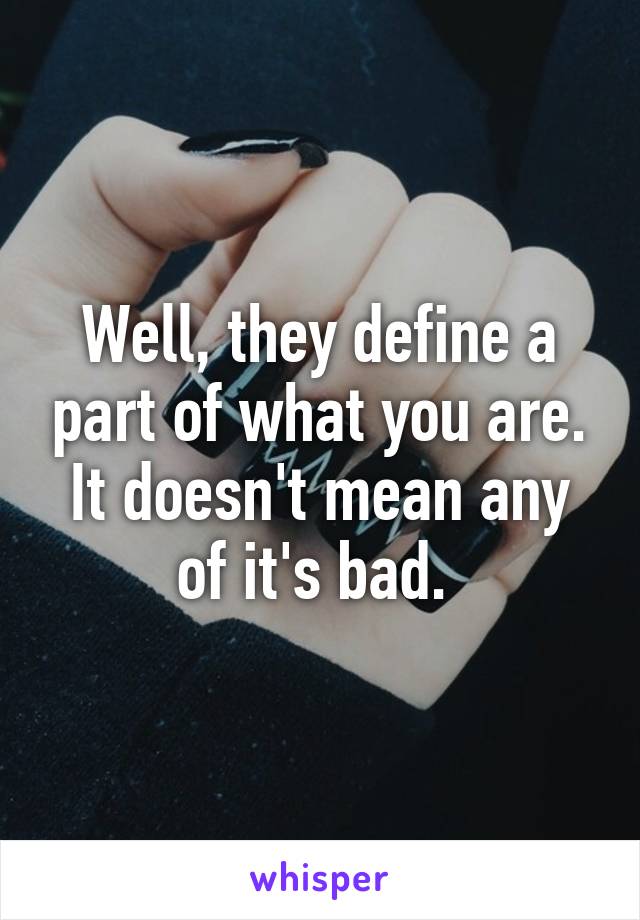 Well, they define a part of what you are. It doesn't mean any of it's bad. 