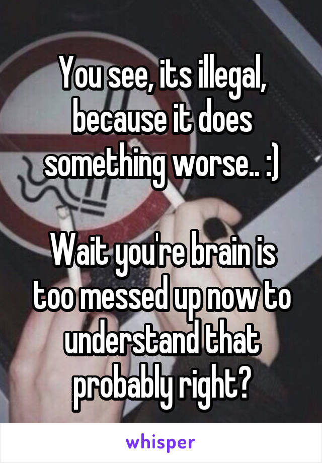 You see, its illegal, because it does something worse.. :)

Wait you're brain is too messed up now to understand that probably right?