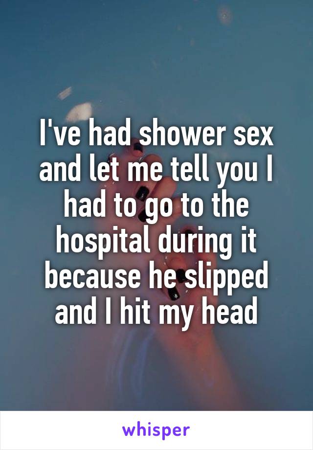 I've had shower sex and let me tell you I had to go to the hospital during it because he slipped and I hit my head