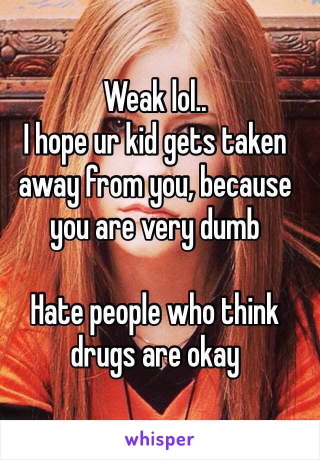 Weak lol..
I hope ur kid gets taken away from you, because you are very dumb

Hate people who think drugs are okay 