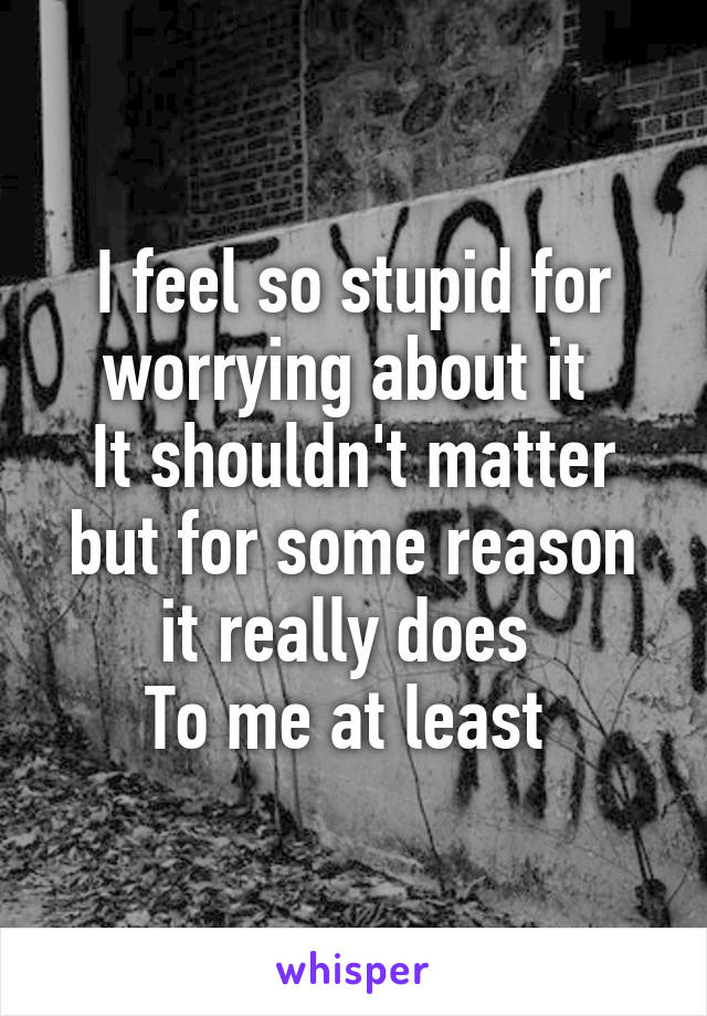 I feel so stupid for worrying about it 
It shouldn't matter but for some reason it really does 
To me at least 