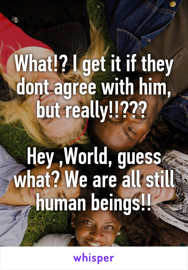 What!? I get it if they dont agree with him, but really!!??? 

Hey ,World, guess what? We are all still human beings!!