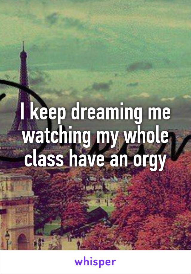 I keep dreaming me watching my whole class have an orgy