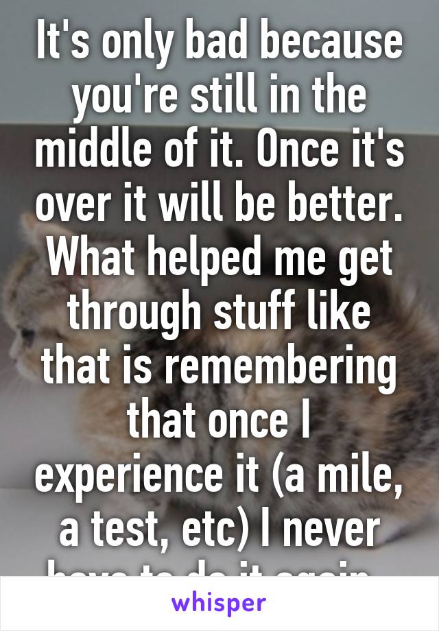 It's only bad because you're still in the middle of it. Once it's over it will be better. What helped me get through stuff like that is remembering that once I experience it (a mile, a test, etc) I never have to do it again. 