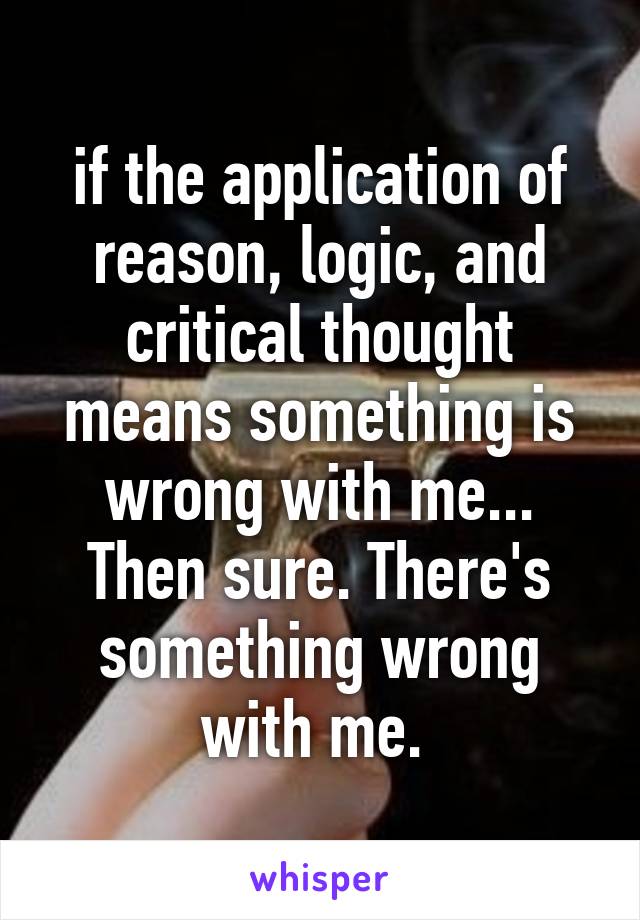 if the application of reason, logic, and critical thought means something is wrong with me... Then sure. There's something wrong with me. 