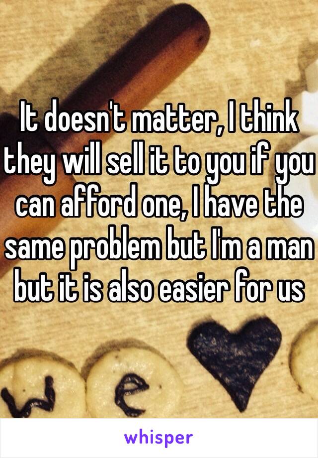 It doesn't matter, I think they will sell it to you if you can afford one, I have the same problem but I'm a man but it is also easier for us