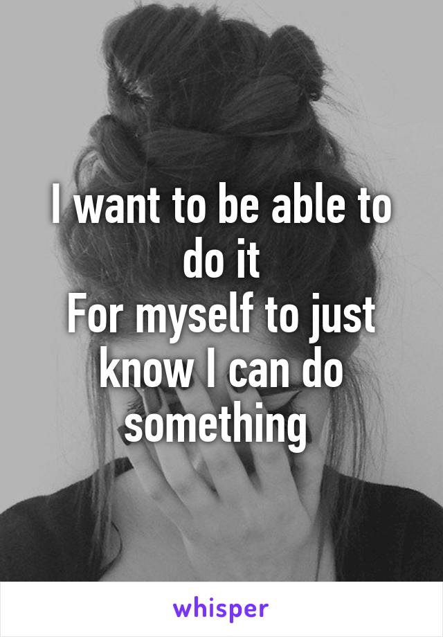 I want to be able to do it
For myself to just know I can do something 