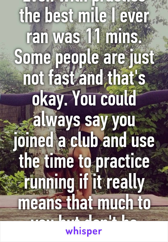 Even with practice the best mile I ever ran was 11 mins. Some people are just not fast and that's okay. You could always say you joined a club and use the time to practice running if it really means that much to you but don't be disappointed if you   