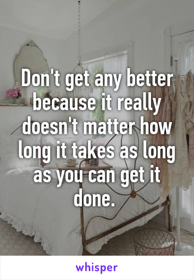 Don't get any better because it really doesn't matter how long it takes as long as you can get it done. 