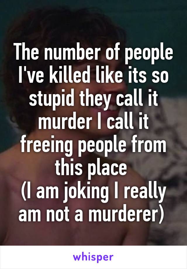 The number of people I've killed like its so stupid they call it murder I call it freeing people from this place 
(I am joking I really am not a murderer) 