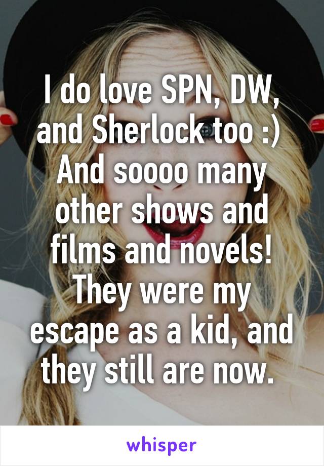 I do love SPN, DW, and Sherlock too :) 
And soooo many other shows and films and novels!
They were my escape as a kid, and they still are now. 