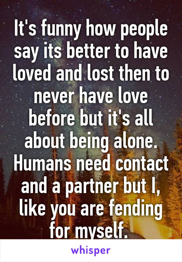 It's funny how people say its better to have loved and lost then to never have love before but it's all about being alone. Humans need contact and a partner but I, like you are fending for myself. 