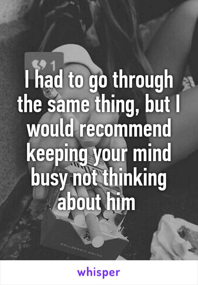 I had to go through the same thing, but I would recommend keeping your mind busy not thinking about him 