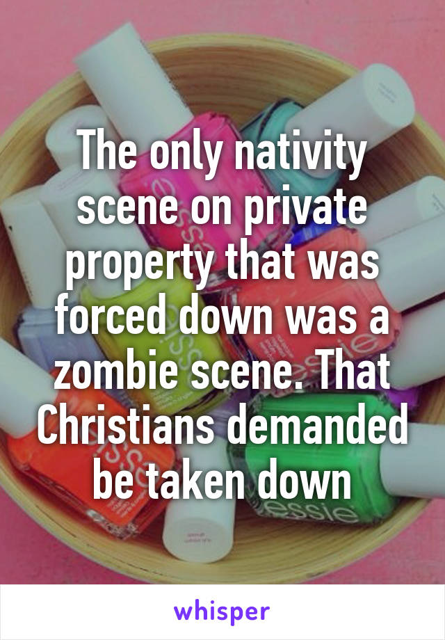 The only nativity scene on private property that was forced down was a zombie scene. That Christians demanded be taken down