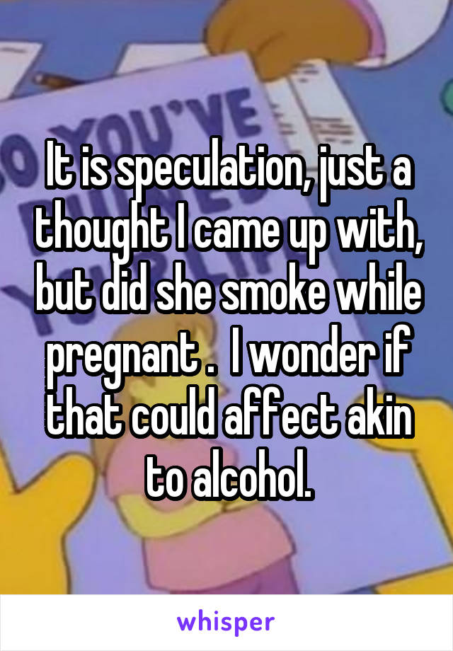 It is speculation, just a thought I came up with, but did she smoke while pregnant .  I wonder if that could affect akin to alcohol.