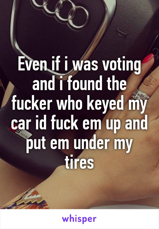 Even if i was voting and i found the fucker who keyed my car id fuck em up and put em under my tires