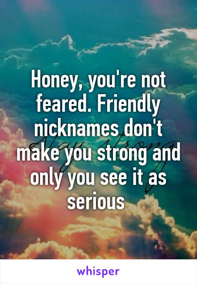 Honey, you're not feared. Friendly nicknames don't make you strong and only you see it as serious 