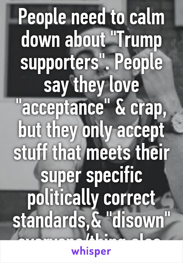 People need to calm down about "Trump supporters". People say they love "acceptance" & crap, but they only accept stuff that meets their super specific politically correct standards,& "disown" everyone/thing else.