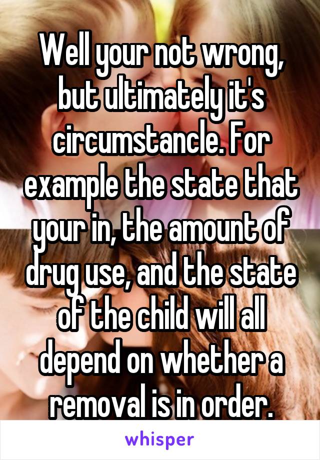 Well your not wrong, but ultimately it's circumstancle. For example the state that your in, the amount of drug use, and the state of the child will all depend on whether a removal is in order.