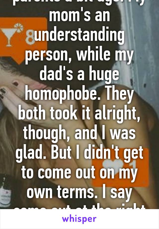 I came out to my parents a bit ago. My mom's an understanding person, while my dad's a huge homophobe. They both took it alright, though, and I was glad. But I didn't get to come out on my own terms. I say come out at the right time and in the right setting, your way.