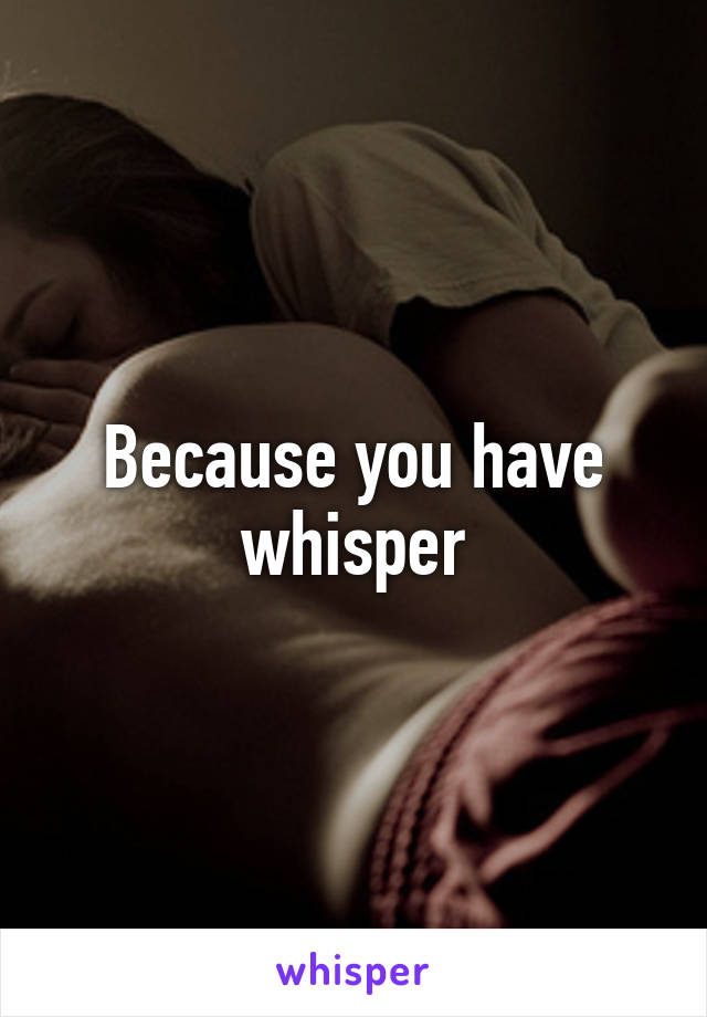 Because you have whisper