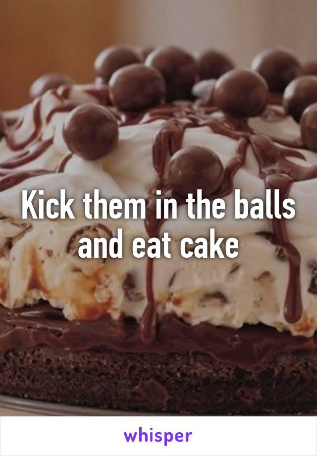 Kick them in the balls and eat cake