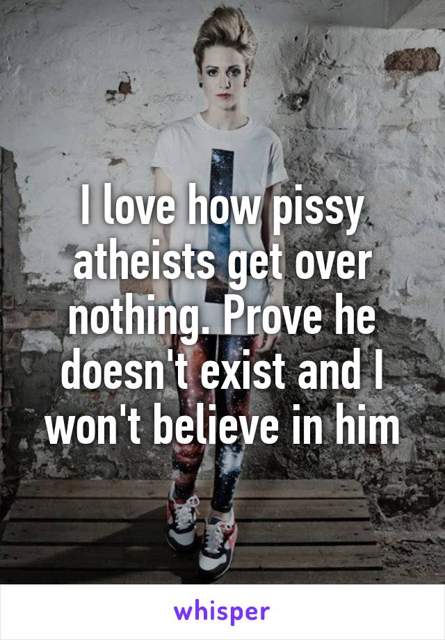 I love how pissy atheists get over nothing. Prove he doesn't exist and I won't believe in him