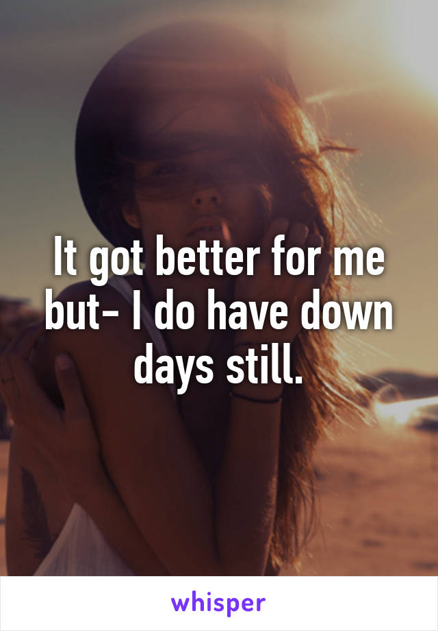 It got better for me but- I do have down days still.