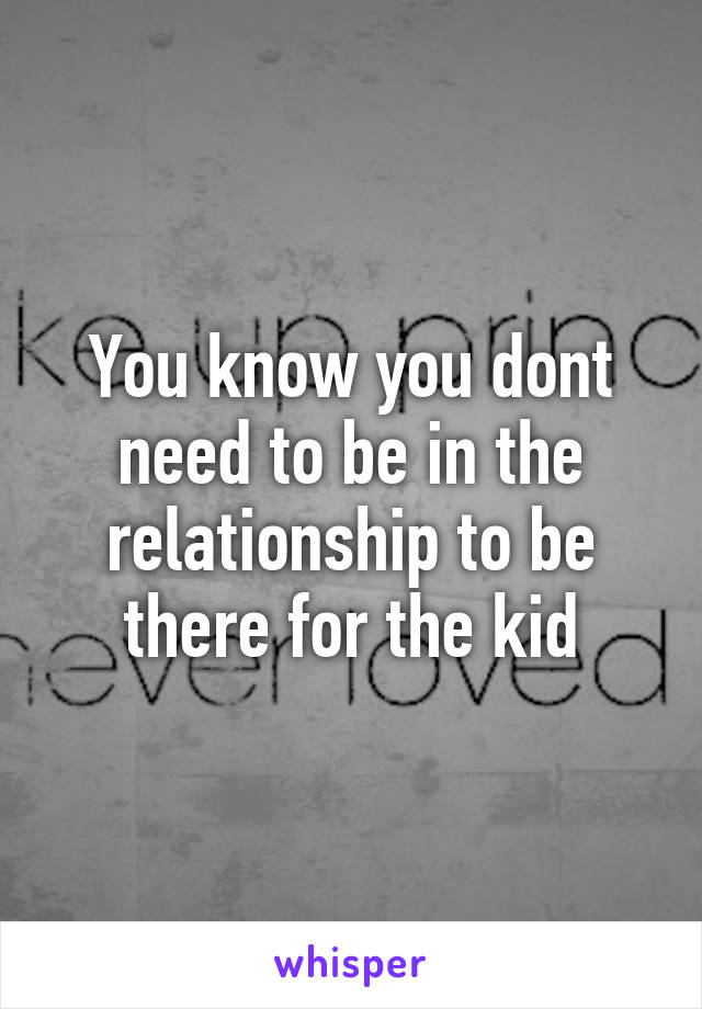 You know you dont need to be in the relationship to be there for the kid