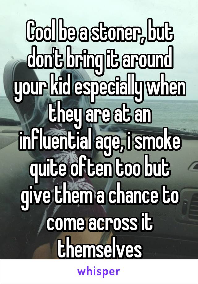 Cool be a stoner, but don't bring it around your kid especially when they are at an influential age, i smoke quite often too but give them a chance to come across it themselves