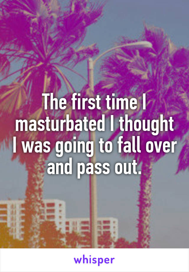 The first time I masturbated I thought I was going to fall over and pass out.