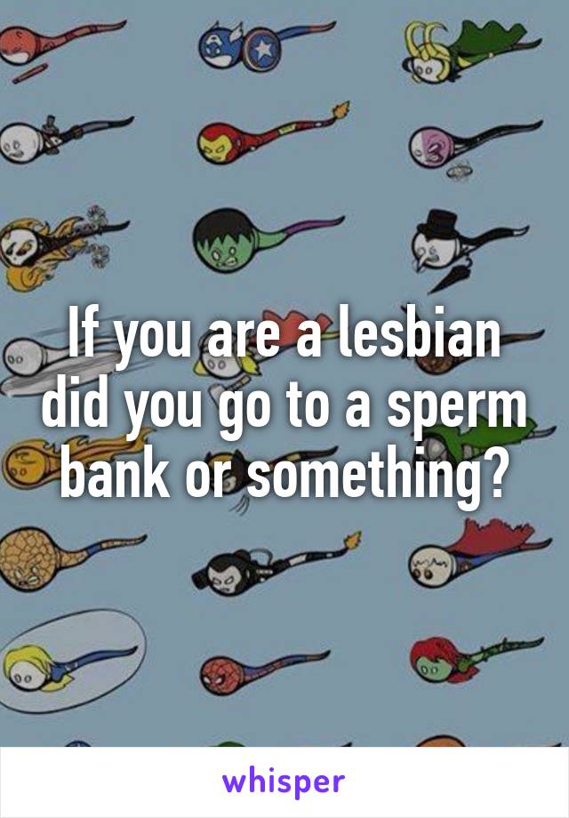 If you are a lesbian did you go to a sperm bank or something?